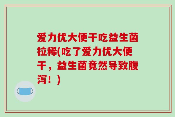 爱力优大便干吃益生菌拉稀(吃了爱力优大便干，益生菌竟然导致腹泻！)