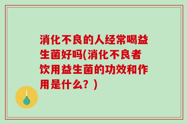 消化不良的人经常喝益生菌好吗(消化不良者饮用益生菌的功效和作用是什么？)