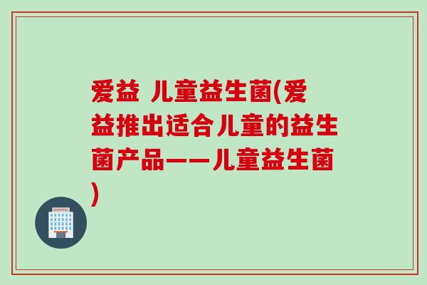 爱益 儿童益生菌(爱益推出适合儿童的益生菌产品——儿童益生菌)