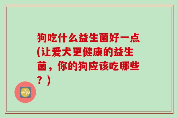 狗吃什么益生菌好一点(让爱犬更健康的益生菌，你的狗应该吃哪些？)