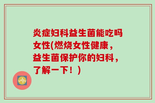 炎症妇科益生菌能吃吗女性(燃烧女性健康，益生菌保护你的妇科，了解一下！)