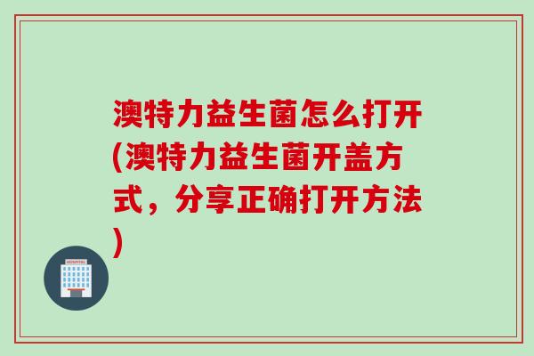 澳特力益生菌怎么打开(澳特力益生菌开盖方式，分享正确打开方法)