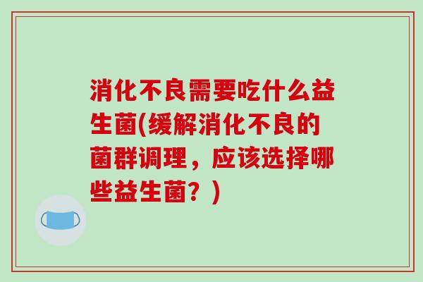 消化不良需要吃什么益生菌(缓解消化不良的菌群调理，应该选择哪些益生菌？)