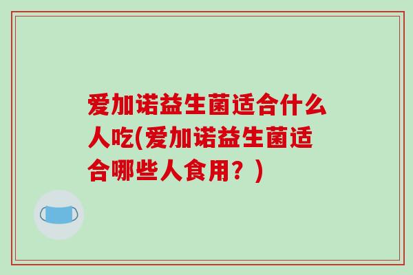 爱加诺益生菌适合什么人吃(爱加诺益生菌适合哪些人食用？)