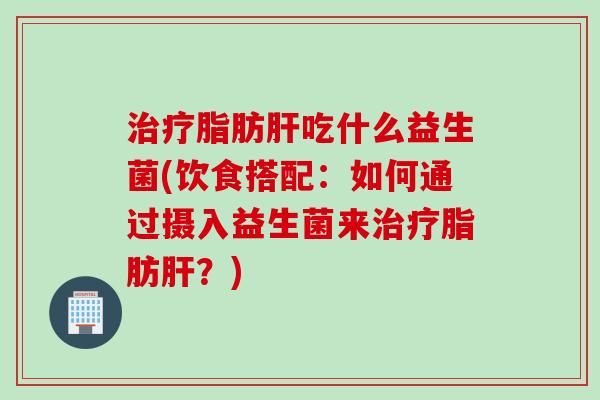 治疗脂肪肝吃什么益生菌(饮食搭配：如何通过摄入益生菌来治疗脂肪肝？)