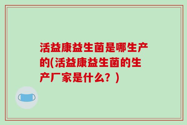 活益康益生菌是哪生产的(活益康益生菌的生产厂家是什么？)