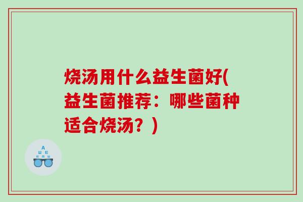 烧汤用什么益生菌好(益生菌推荐：哪些菌种适合烧汤？)