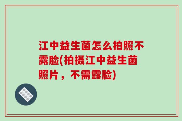 江中益生菌怎么拍照不露脸(拍摄江中益生菌照片，不需露脸)