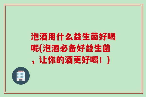 泡酒用什么益生菌好喝呢(泡酒必备好益生菌，让你的酒更好喝！)