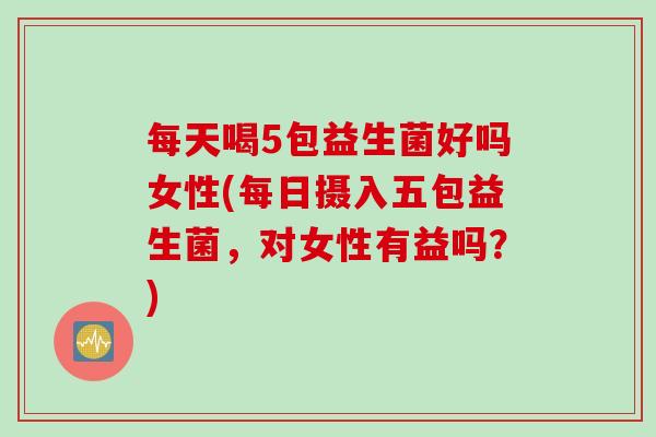 每天喝5包益生菌好吗女性(每日摄入五包益生菌，对女性有益吗？)