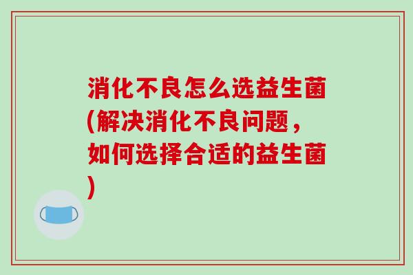 消化不良怎么选益生菌(解决消化不良问题，如何选择合适的益生菌)