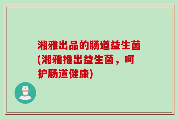 湘雅出品的肠道益生菌(湘雅推出益生菌，呵护肠道健康)