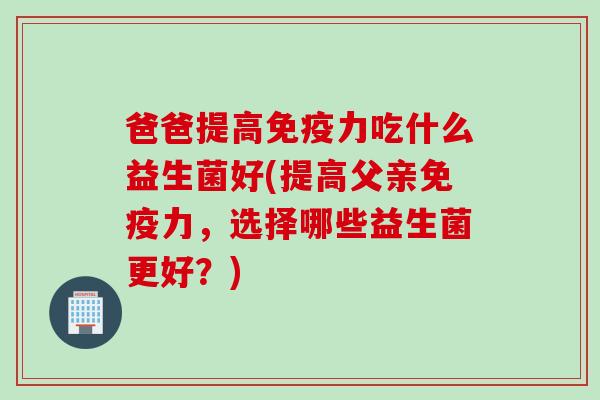 爸爸提高免疫力吃什么益生菌好(提高父亲免疫力，选择哪些益生菌更好？)