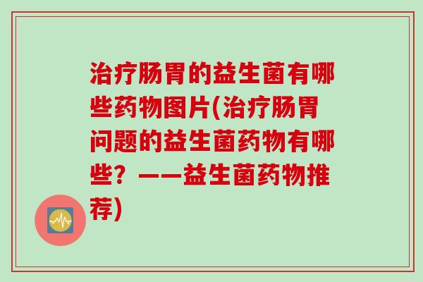 治疗肠胃的益生菌有哪些药物图片(治疗肠胃问题的益生菌药物有哪些？——益生菌药物推荐)