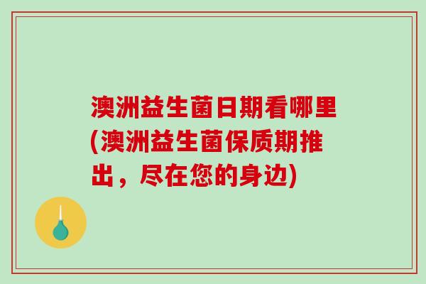 澳洲益生菌日期看哪里(澳洲益生菌保质期推出，尽在您的身边)