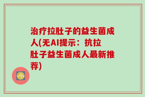 治疗拉肚子的益生菌成人(无AI提示：抗拉肚子益生菌成人最新推荐)