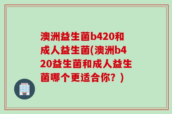 澳洲益生菌b420和成人益生菌(澳洲b420益生菌和成人益生菌哪个更适合你？)