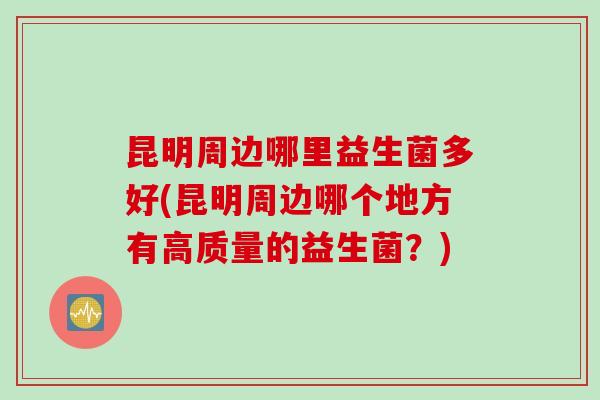 昆明周边哪里益生菌多好(昆明周边哪个地方有高质量的益生菌？)