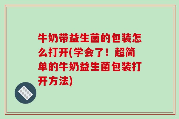 牛奶带益生菌的包装怎么打开(学会了！超简单的牛奶益生菌包装打开方法)