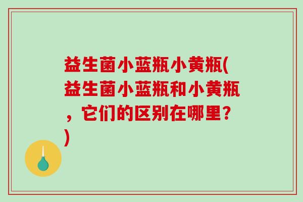 益生菌小蓝瓶小黄瓶(益生菌小蓝瓶和小黄瓶，它们的区别在哪里？)