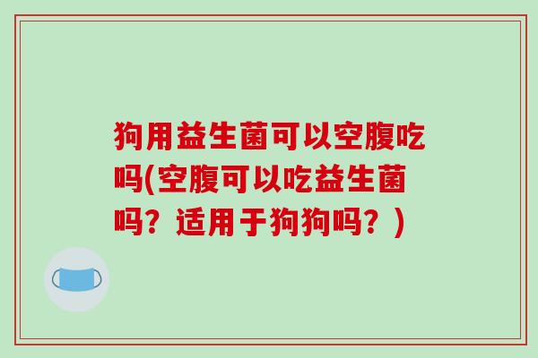 狗用益生菌可以空腹吃吗(空腹可以吃益生菌吗？适用于狗狗吗？)