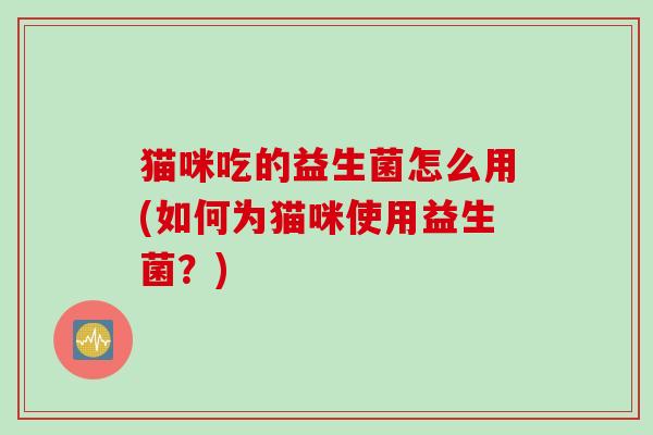 猫咪吃的益生菌怎么用(如何为猫咪使用益生菌?) 猫咪吃的益生菌怎么用(如何为猫咪使用益生菌?)