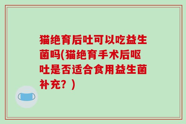 猫绝育后吐可以吃益生菌吗(猫绝育手术后呕吐是否适合食用益生菌补充？)
