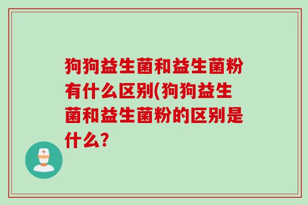狗狗益生菌和益生菌粉有什么区别(狗狗益生菌和益生菌粉的区别是什么？