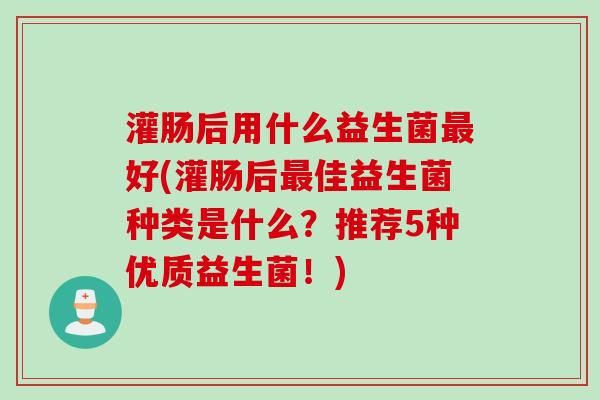 灌肠后用什么益生菌最好(灌肠后最佳益生菌种类是什么？推荐5种优质益生菌！)