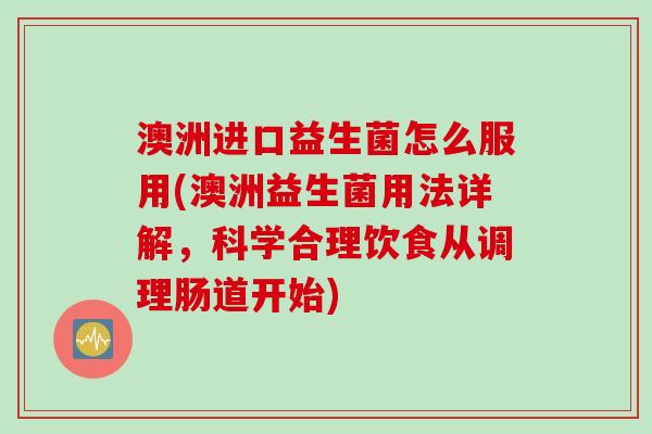 澳洲进口益生菌怎么服用(澳洲益生菌用法详解，科学合理饮食从调理肠道开始)