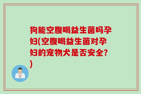 狗能空腹喝益生菌吗孕妇(空腹喝益生菌对孕妇的宠物犬是否安全？)