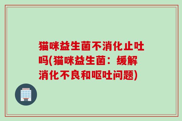 猫咪益生菌不消化止吐吗(猫咪益生菌：缓解消化不良和呕吐问题)