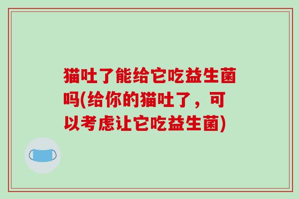 猫吐了能给它吃益生菌吗(给你的猫吐了，可以考虑让它吃益生菌)