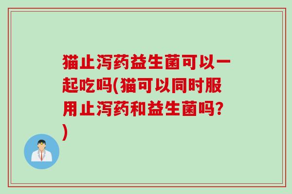猫止泻药益生菌可以一起吃吗(猫可以同时服用止泻药和益生菌吗？)