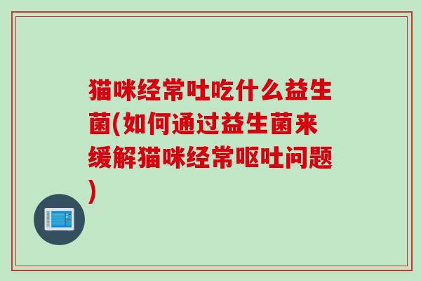 猫咪经常吐吃什么益生菌(如何通过益生菌来缓解猫咪经常呕吐问题)