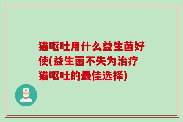 猫呕吐用什么益生菌好使(益生菌不失为治疗猫呕吐的最佳选择)