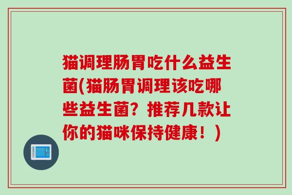 猫调理肠胃吃什么益生菌(猫肠胃调理该吃哪些益生菌?推荐几款让你的猫咪保持健康!) 猫调理肠胃吃什么益生菌(猫肠胃调理该吃哪些益生菌?推荐几款让你的猫咪保持健康!)