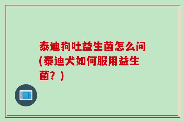 泰迪狗吐益生菌怎么问(泰迪犬如何服用益生菌？)