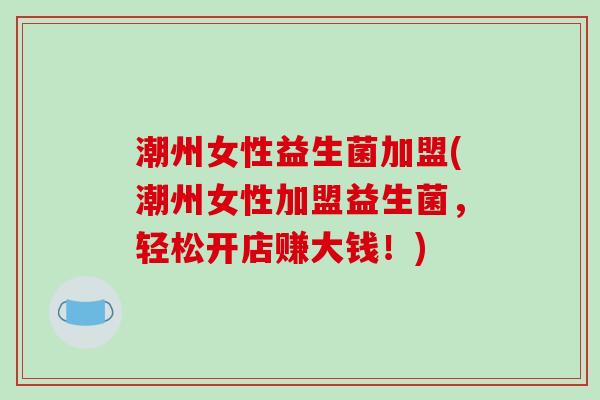 潮州女性益生菌加盟(潮州女性加盟益生菌,轻松开店赚大钱!) 潮州女性益生菌加盟(潮州女性加盟益生菌,轻松开店赚大钱!)