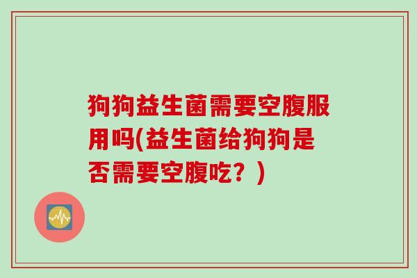 狗狗益生菌需要空腹服用吗(益生菌给狗狗是否需要空腹吃？)