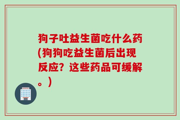 狗子吐益生菌吃什么药(狗狗吃益生菌后出现反应？这些药品可缓解。)