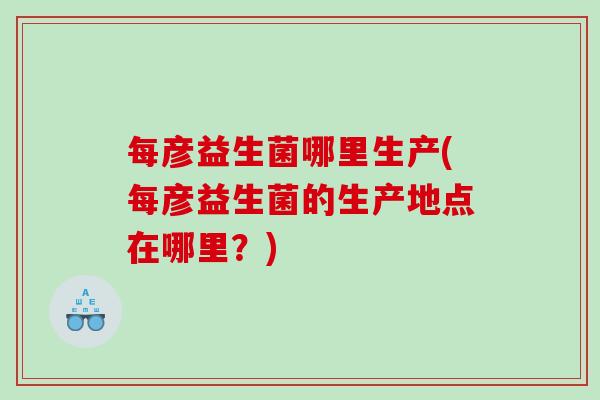 每彦益生菌哪里生产(每彦益生菌的生产地点在哪里？)