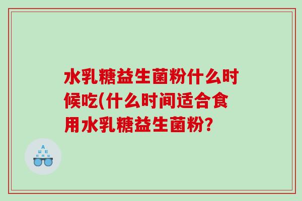 水乳糖益生菌粉什么时候吃(什么时间适合食用水乳糖益生菌粉? 水乳糖益生菌粉什么时候吃(什么时间适合食用水乳糖益生菌粉?