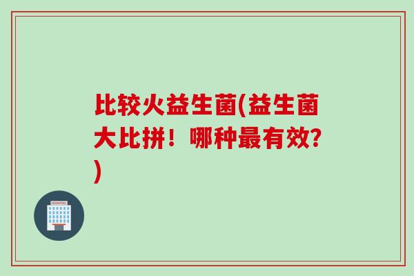 比较火益生菌(益生菌大比拼！哪种最有效？)