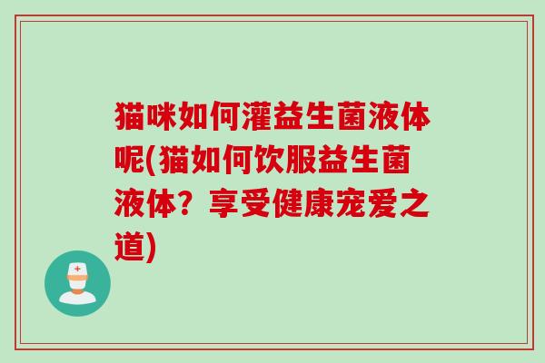 猫咪如何灌益生菌液体呢(猫如何饮服益生菌液体？享受健康宠爱之道)
