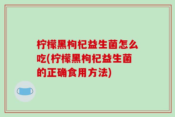 柠檬黑枸杞益生菌怎么吃(柠檬黑枸杞益生菌的正确食用方法)
