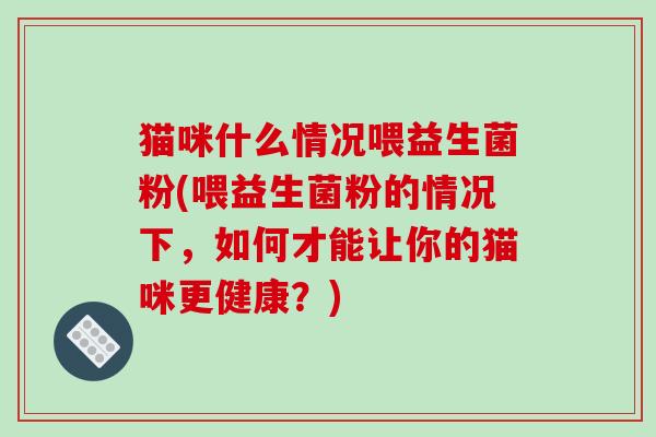 猫咪什么情况喂益生菌粉(喂益生菌粉的情况下，如何才能让你的猫咪更健康？)
