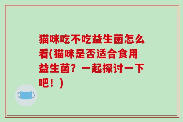 猫咪吃不吃益生菌怎么看(猫咪是否适合食用益生菌？一起探讨一下吧！)