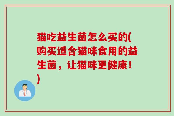 猫吃益生菌怎么买的(购买适合猫咪食用的益生菌，让猫咪更健康！)