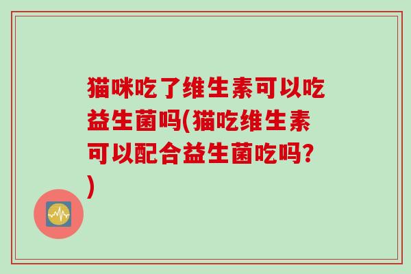 猫咪吃了维生素可以吃益生菌吗(猫吃维生素可以配合益生菌吃吗？)
